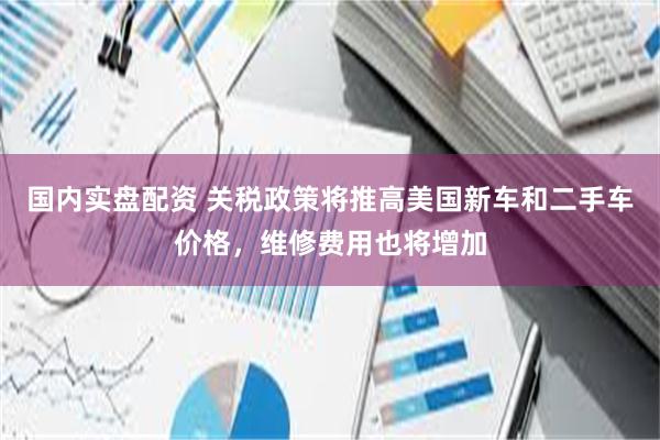 国内实盘配资 关税政策将推高美国新车和二手车价格，维修费用也将增加
