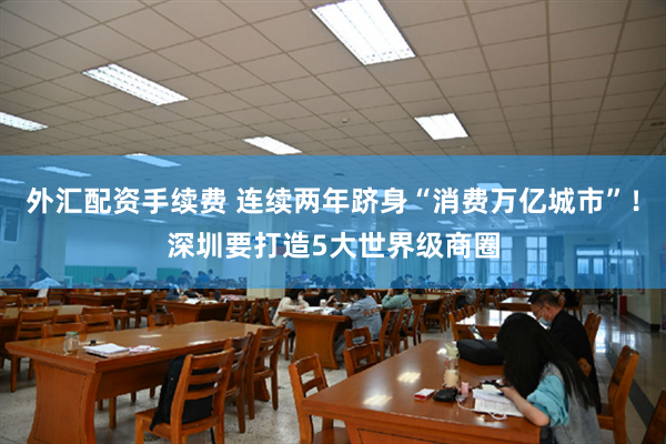 外汇配资手续费 连续两年跻身“消费万亿城市”！深圳要打造5大世界级商圈
