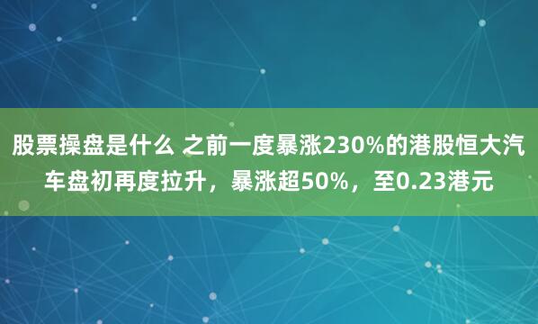 股票操盘是什么 之前一度暴涨230%的港股恒大汽车盘初再度拉升，暴涨超50%，至0.23港元
