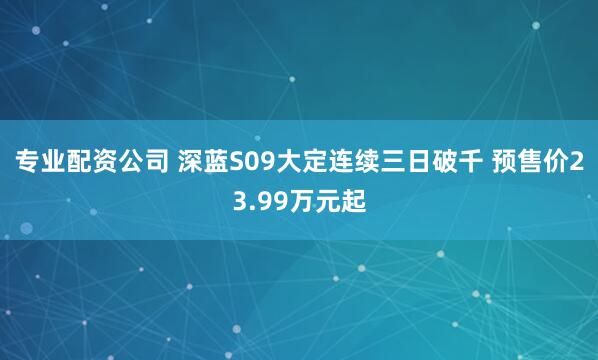 专业配资公司 深蓝S09大定连续三日破千 预售价23.99万元起