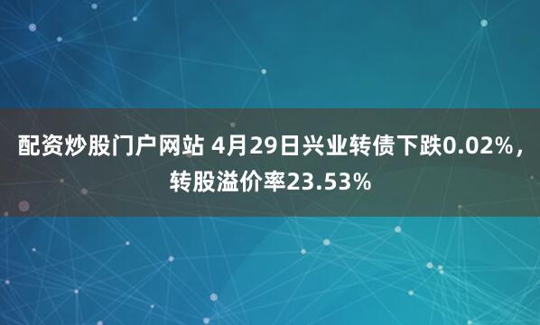 配资炒股门户网站 4月29日兴业转债下跌0.02%，转股溢价率23.53%