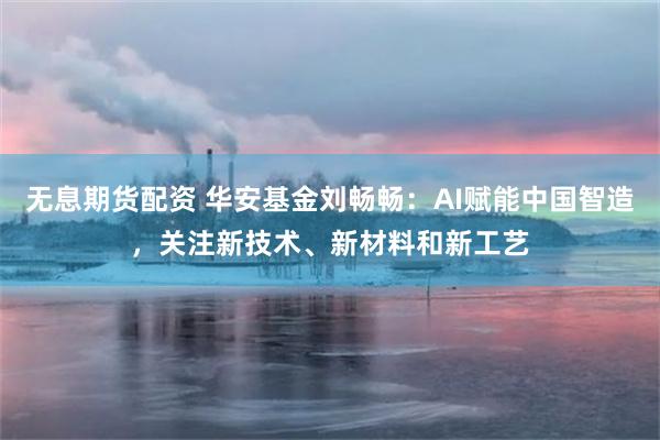 无息期货配资 华安基金刘畅畅：AI赋能中国智造，关注新技术、新材料和新工艺