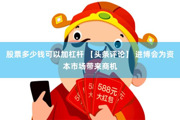 股票多少钱可以加杠杆 【头条评论】 进博会为资本市场带来商机