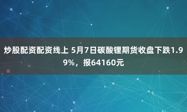 炒股配资配资线上 5月7日碳酸锂期货收盘下跌1.99%，报64160元