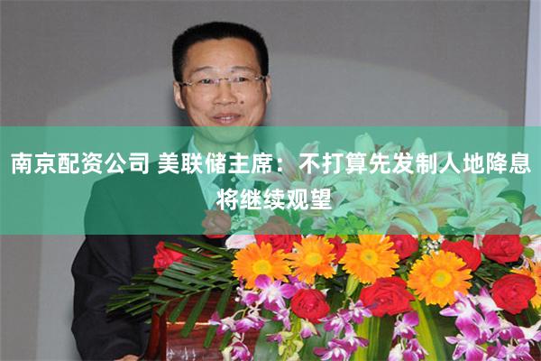 南京配资公司 美联储主席：不打算先发制人地降息 将继续观望