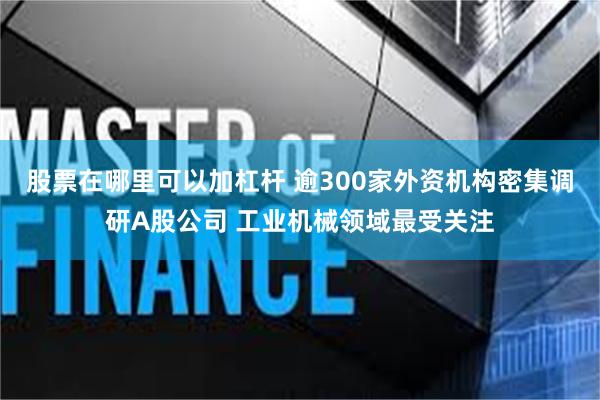 股票在哪里可以加杠杆 逾300家外资机构密集调研A股公司 工业机械领域最受关注