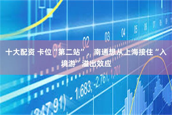 十大配资 卡位“第二站”，南通想从上海接住“入境游”溢出效应