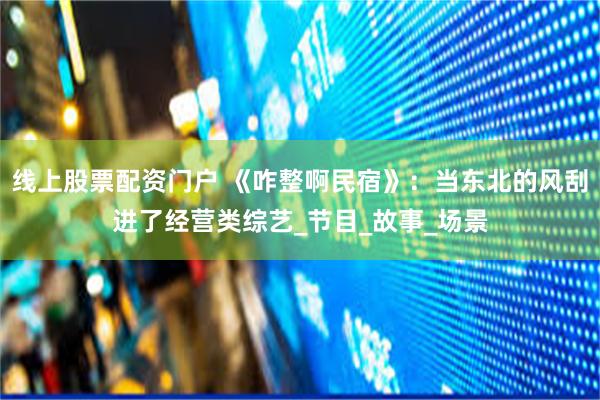 线上股票配资门户 《咋整啊民宿》：当东北的风刮进了经营类综艺_节目_故事_场景
