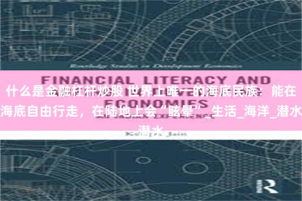 什么是金融杠杆炒股 世界上唯一的海底民族：能在海底自由行走，在陆地上会“眩晕”_生活_海洋_潜水