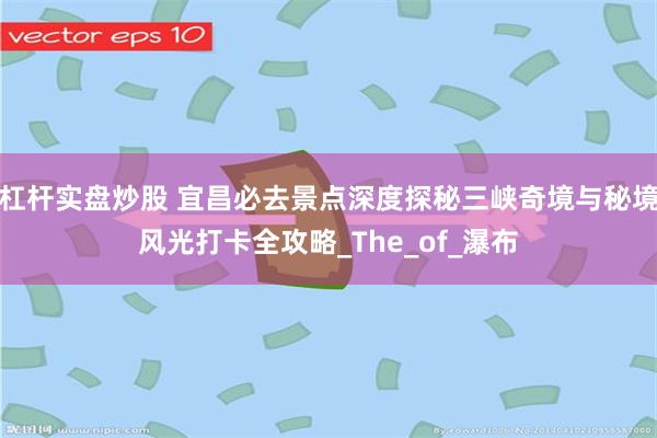 杠杆实盘炒股 宜昌必去景点深度探秘三峡奇境与秘境风光打卡全攻略_The_of_瀑布