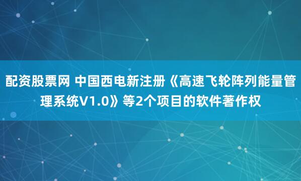 配资股票网 中国西电新注册《高速飞轮阵列能量管理系统V1.0》等2个项目的软件著作权
