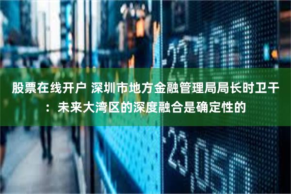股票在线开户 深圳市地方金融管理局局长时卫干：未来大湾区的深度融合是确定性的