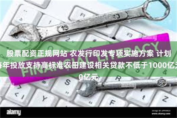 股票配资正规网站 农发行印发专项实施方案 计划每年投放支持高标准农田建设相关贷款不低于1000亿元