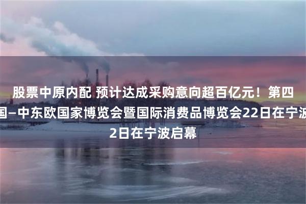 股票中原内配 预计达成采购意向超百亿元！第四届中国—中东欧国家博览会暨国际消费品博览会22日在宁波启幕