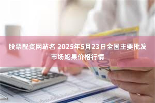 股票配资网站名 2025年5月23日全国主要批发市场蛇果价格行情