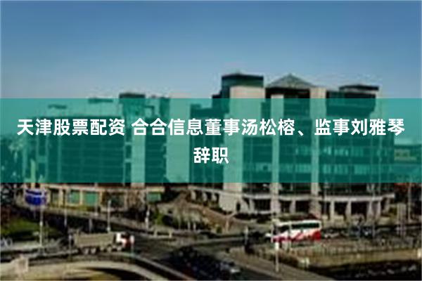天津股票配资 合合信息董事汤松榕、监事刘雅琴辞职