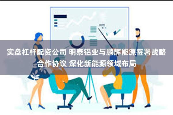 实盘杠杆配资公司 明泰铝业与鹏辉能源签署战略合作协议 深化新能源领域布局
