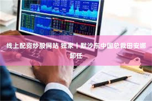 线上配资炒股网站 独家丨默沙东中国总裁田安娜卸任