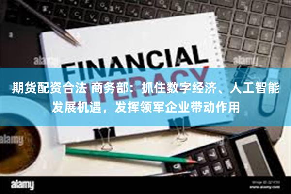 期货配资合法 商务部：抓住数字经济、人工智能发展机遇，发挥领军企业带动作用