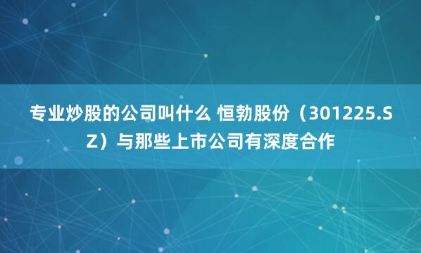 专业炒股的公司叫什么 恒勃股份（301225.SZ）与那些上市公司有深度合作