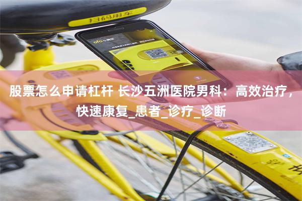 股票怎么申请杠杆 长沙五洲医院男科：高效治疗，快速康复_患者_诊疗_诊断