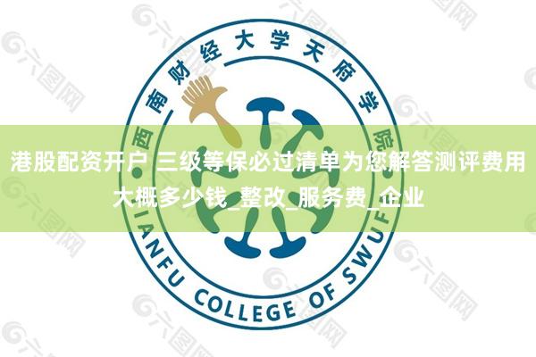 港股配资开户 三级等保必过清单为您解答测评费用大概多少钱_整改_服务费_企业