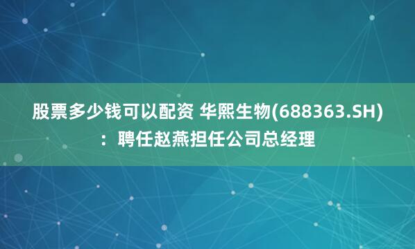 股票多少钱可以配资 华熙生物(688363.SH)：聘任赵燕担任公司总经理