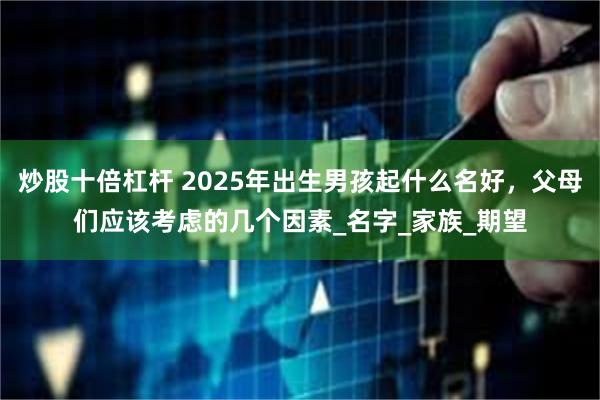 炒股十倍杠杆 2025年出生男孩起什么名好，父母们应该考虑的几个因素_名字_家族_期望