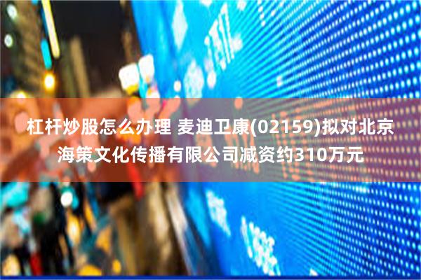 杠杆炒股怎么办理 麦迪卫康(02159)拟对北京海策文化传播有限公司减资约310万元