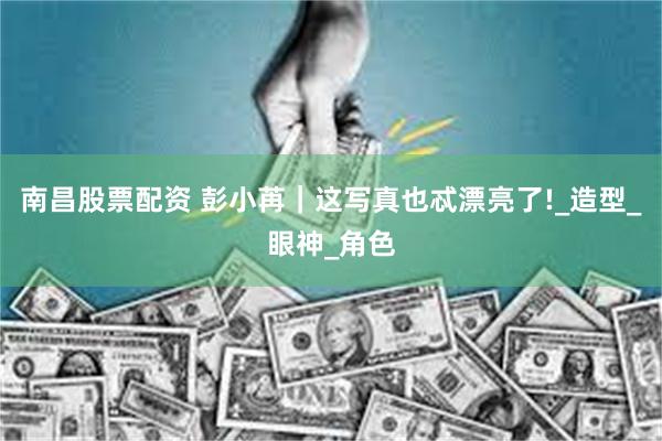 南昌股票配资 彭小苒｜这写真也忒漂亮了!_造型_眼神_角色