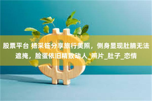 股票平台 杨采钰分享旅行美照，侧身显现肚腩无法遮掩，脸蛋依旧精致动人_照片_肚子_恋情