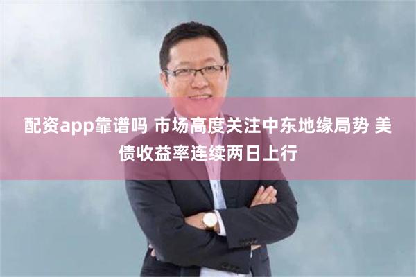 配资app靠谱吗 市场高度关注中东地缘局势 美债收益率连续两日上行