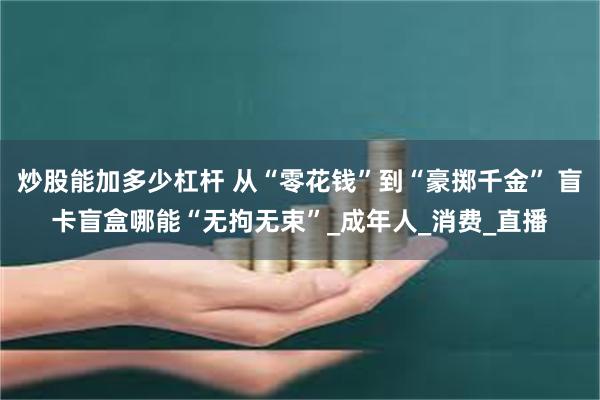 炒股能加多少杠杆 从“零花钱”到“豪掷千金” 盲卡盲盒哪能“无拘无束”_成年人_消费_直播