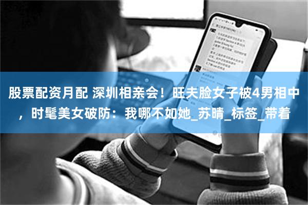 股票配资月配 深圳相亲会！旺夫脸女子被4男相中，时髦美女破防：我哪不如她_苏晴_标签_带着