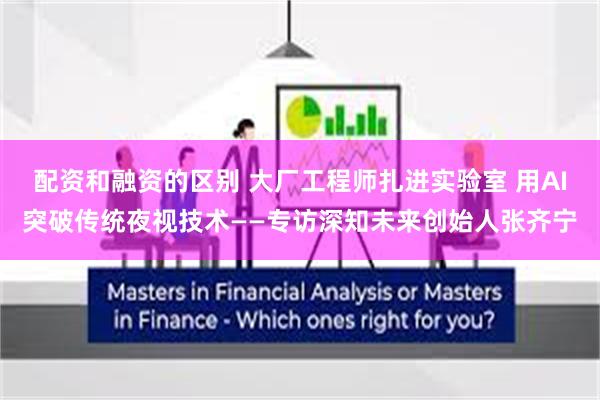 配资和融资的区别 大厂工程师扎进实验室 用AI突破传统夜视技术——专访深知未来创始人张齐宁