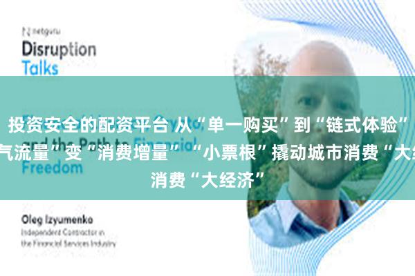 投资安全的配资平台 从“单一购买”到“链式体验” “人气流量”变“消费增量” “小票根”撬动城市消费“大经济”