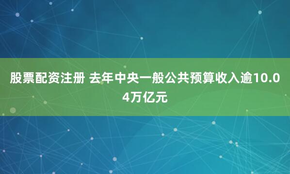 股票配资注册 去年中央一般公共预算收入逾10.04万亿元
