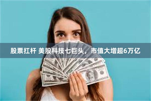 股票扛杆 美股科技七巨头，市值大增超6万亿