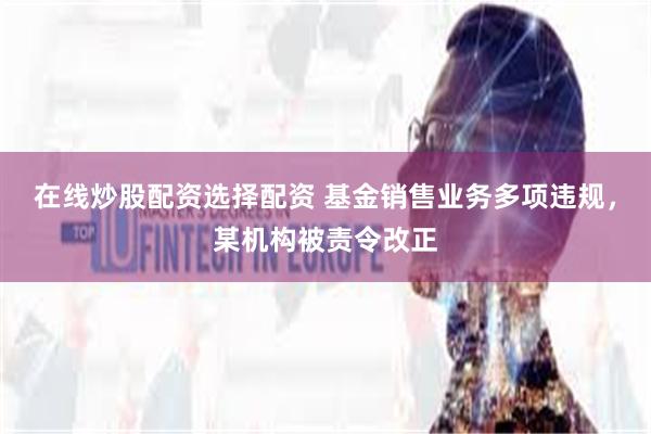 在线炒股配资选择配资 基金销售业务多项违规，某机构被责令改正