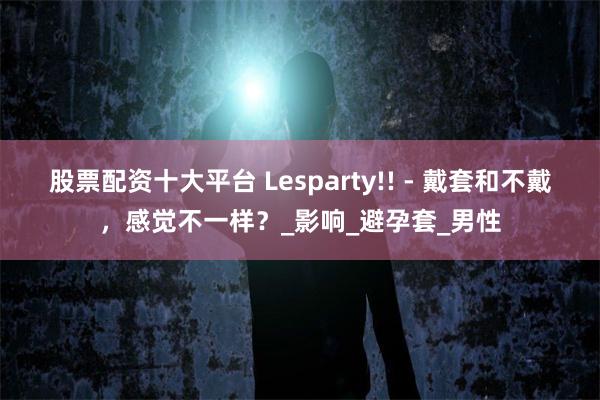 股票配资十大平台 Lesparty!! - 戴套和不戴，感觉不一样？_影响_避孕套_男性