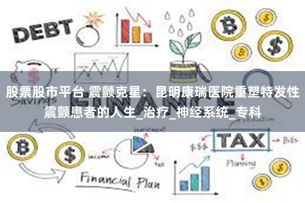 股票股市平台 震颤克星：昆明康瑞医院重塑特发性震颤患者的人生_治疗_神经系统_专科