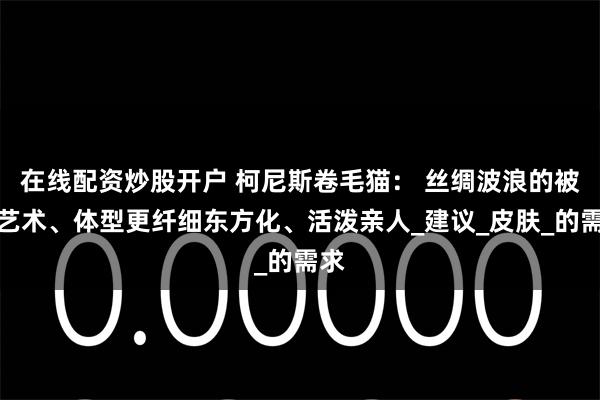 在线配资炒股开户 柯尼斯卷毛猫： 丝绸波浪的被毛艺术、体型更纤细东方化、活泼亲人_建议_皮肤_的需求