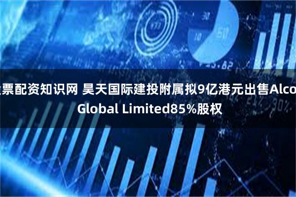 股票配资知识网 昊天国际建投附属拟9亿港元出售Alcott Global Limited85%股权