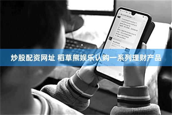 炒股配资网址 稻草熊娱乐认购一系列理财产品