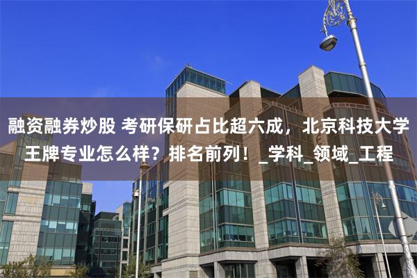 融资融券炒股 考研保研占比超六成，北京科技大学王牌专业怎么样？排名前列！_学科_领域_工程