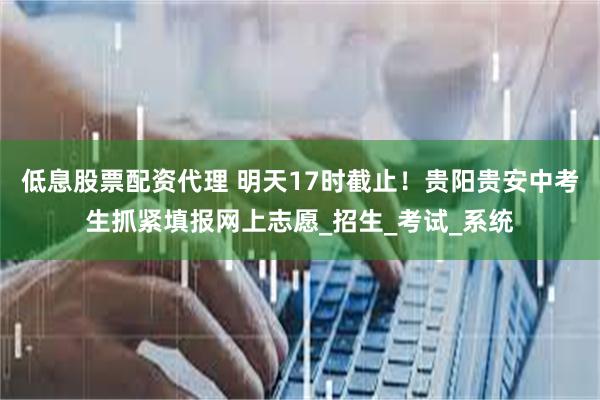 低息股票配资代理 明天17时截止！贵阳贵安中考生抓紧填报网上志愿_招生_考试_系统