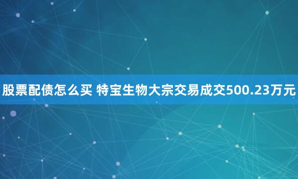 股票配债怎么买 特宝生物大宗交易成交500.23万元