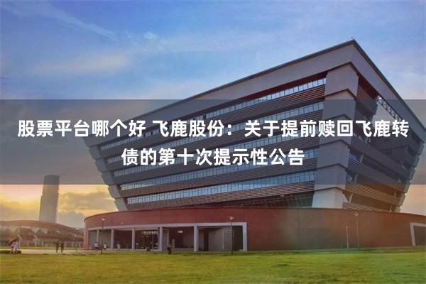 股票平台哪个好 飞鹿股份：关于提前赎回飞鹿转债的第十次提示性公告