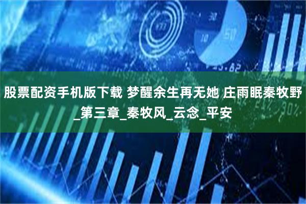 股票配资手机版下载 梦醒余生再无她 庄雨眠秦牧野_第三章_秦牧风_云念_平安