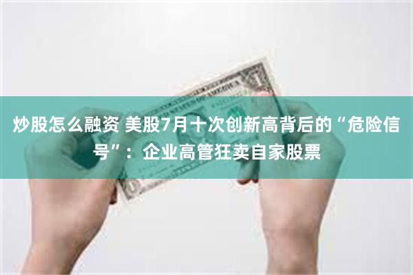 炒股怎么融资 美股7月十次创新高背后的“危险信号”：企业高管狂卖自家股票